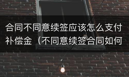 合同不同意续签应该怎么支付补偿金（不同意续签合同如何赔偿）
