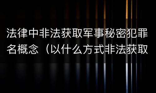 法律中非法获取军事秘密犯罪名概念（以什么方式非法获取军事秘密的构成非法获取军事秘密罪）