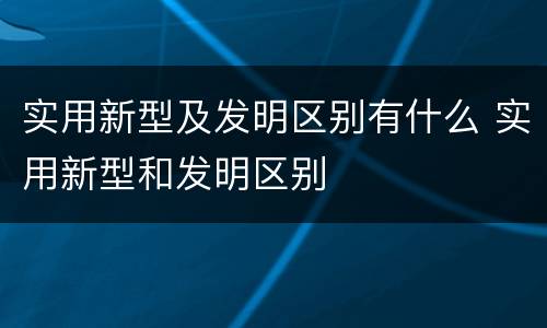 实用新型及发明区别有什么 实用新型和发明区别