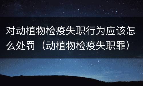对动植物检疫失职行为应该怎么处罚（动植物检疫失职罪）