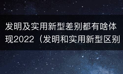 发明及实用新型差别都有啥体现2022（发明和实用新型区别）