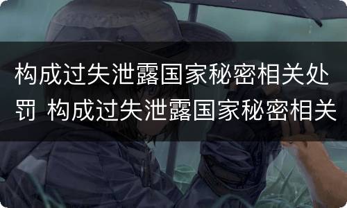 构成过失泄露国家秘密相关处罚 构成过失泄露国家秘密相关处罚标准
