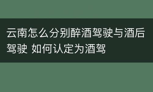 云南怎么分别醉酒驾驶与酒后驾驶 如何认定为酒驾