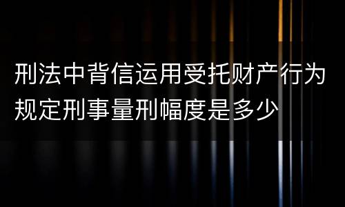 刑法中背信运用受托财产行为规定刑事量刑幅度是多少