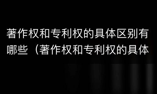 著作权和专利权的具体区别有哪些（著作权和专利权的具体区别有哪些方面）