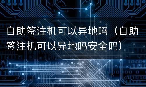 自助签注机可以异地吗（自助签注机可以异地吗安全吗）
