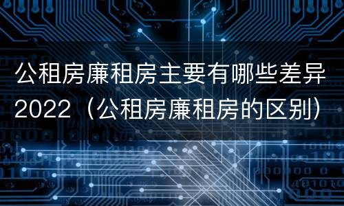 公租房廉租房主要有哪些差异2022（公租房廉租房的区别）