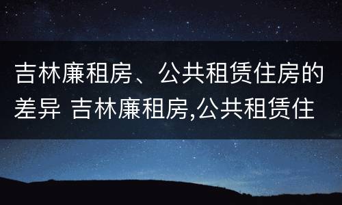 吉林廉租房、公共租赁住房的差异 吉林廉租房,公共租赁住房的差异分析