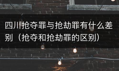 四川抢夺罪与抢劫罪有什么差别（抢夺和抢劫罪的区别）