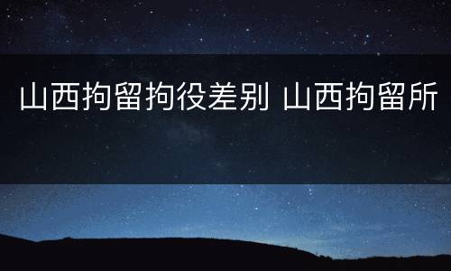 山西拘留拘役差别 山西拘留所