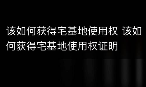 该如何获得宅基地使用权 该如何获得宅基地使用权证明