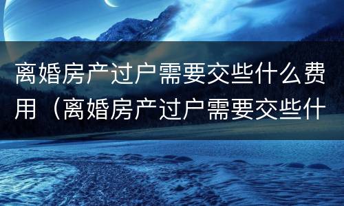 离婚房产过户需要交些什么费用（离婚房产过户需要交些什么费用和手续费）