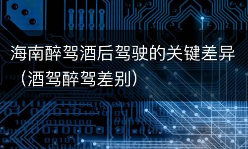 海南醉驾酒后驾驶的关键差异（酒驾醉驾差别）