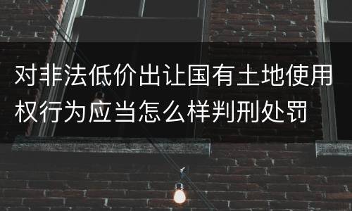 对非法低价出让国有土地使用权行为应当怎么样判刑处罚