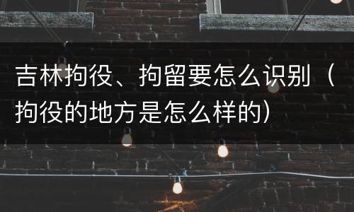 吉林拘役、拘留要怎么识别（拘役的地方是怎么样的）