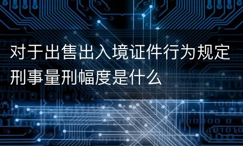 对于出售出入境证件行为规定刑事量刑幅度是什么