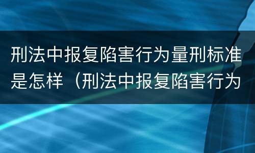 刑法中报复陷害行为量刑标准是怎样（刑法中报复陷害行为量刑标准是怎样计算的）