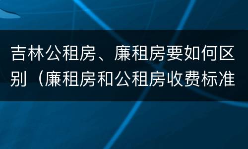 吉林公租房、廉租房要如何区别(廉租房和公租房收费标准)