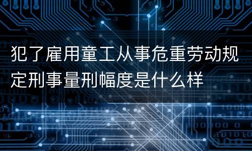 犯了雇用童工从事危重劳动规定刑事量刑幅度是什么样
