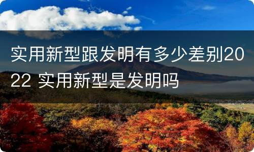 实用新型跟发明有多少差别2022 实用新型是发明吗