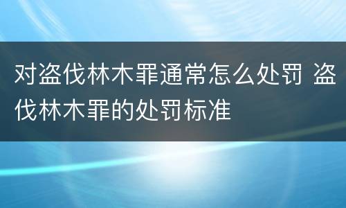 对盗伐林木罪通常怎么处罚 盗伐林木罪的处罚标准