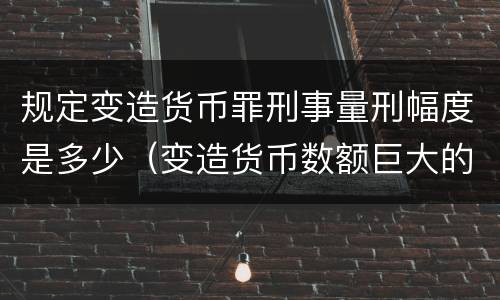 规定变造货币罪刑事量刑幅度是多少（变造货币数额巨大的处以下有期徒刑或者拘役）