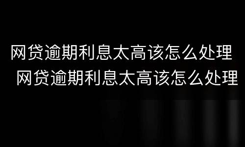 网贷逾期利息太高该怎么处理 网贷逾期利息太高该怎么处理呢