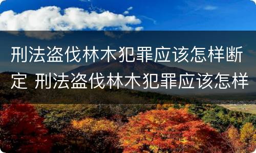 刑法盗伐林木犯罪应该怎样断定 刑法盗伐林木犯罪应该怎样断定罪