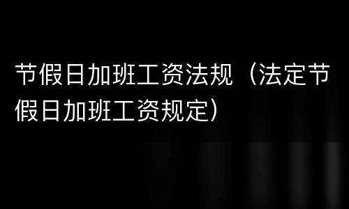 节假日加班工资法规（法定节假日加班工资规定）