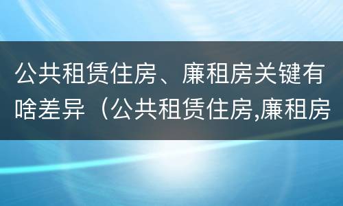 公共租赁住房、廉租房关键有啥差异（公共租赁住房,廉租房关键有啥差异呢）