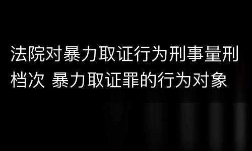 法院对暴力取证行为刑事量刑档次 暴力取证罪的行为对象