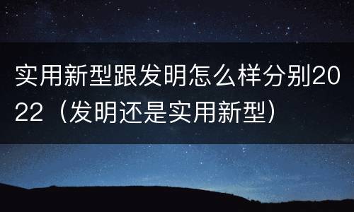 实用新型跟发明怎么样分别2022（发明还是实用新型）