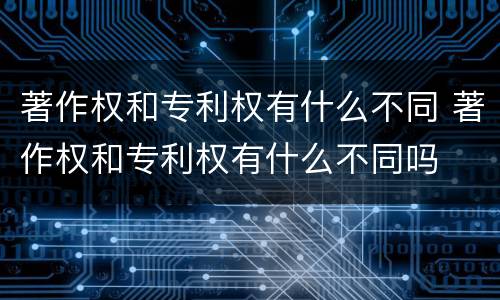 著作权和专利权有什么不同 著作权和专利权有什么不同吗