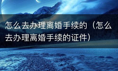 怎么去办理离婚手续的（怎么去办理离婚手续的证件）