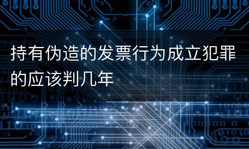 持有伪造的发票行为成立犯罪的应该判几年