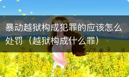 暴动越狱构成犯罪的应该怎么处罚（越狱构成什么罪）