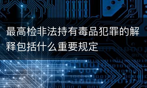 最高检非法持有毒品犯罪的解释包括什么重要规定