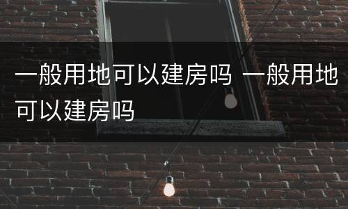 一般用地可以建房吗 一般用地可以建房吗