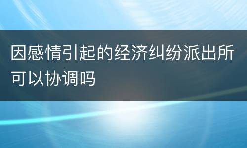 因感情引起的经济纠纷派出所可以协调吗