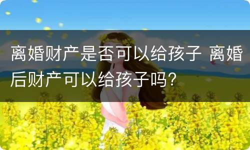 离婚财产是否可以给孩子 离婚后财产可以给孩子吗?