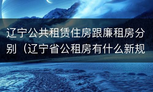 辽宁公共租赁住房跟廉租房分别（辽宁省公租房有什么新规定）