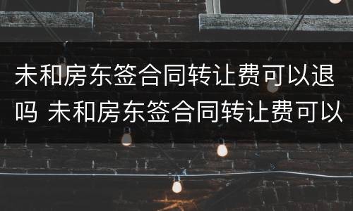 未和房东签合同转让费可以退吗 未和房东签合同转让费可以退吗怎么退