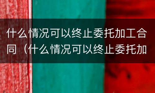 什么情况可以终止委托加工合同（什么情况可以终止委托加工合同协议）