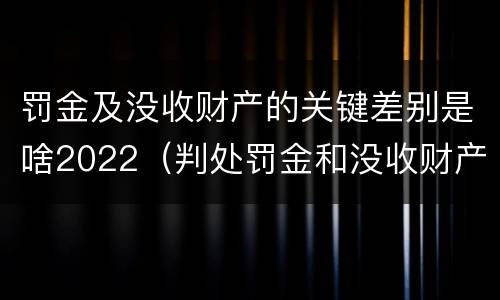 罚金及没收财产的关键差别是啥2022（判处罚金和没收财产的区别）