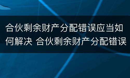 合伙剩余财产分配错误应当如何解决 合伙剩余财产分配错误应当如何解决呢