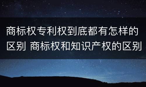 商标权专利权到底都有怎样的区别 商标权和知识产权的区别