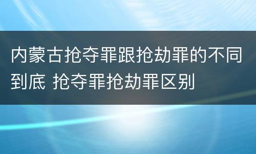 内蒙古抢夺罪跟抢劫罪的不同到底 抢夺罪抢劫罪区别