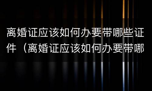 离婚证应该如何办要带哪些证件（离婚证应该如何办要带哪些证件去）
