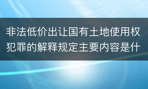 非法低价出让国有土地使用权犯罪的解释规定主要内容是什么