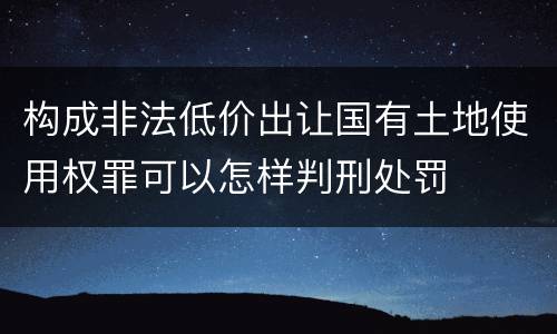 构成非法低价出让国有土地使用权罪可以怎样判刑处罚